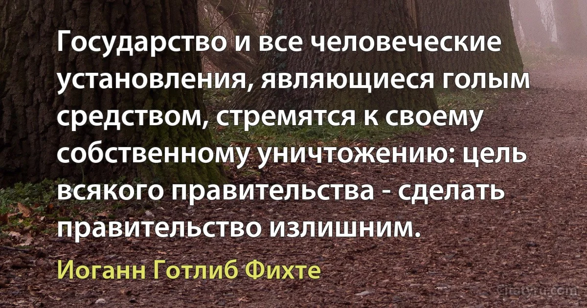 Государство и все человеческие установления, являющиеся голым средством, стремятся к своему собственному уничтожению: цель всякого правительства - сделать правительство излишним. (Иоганн Готлиб Фихте)