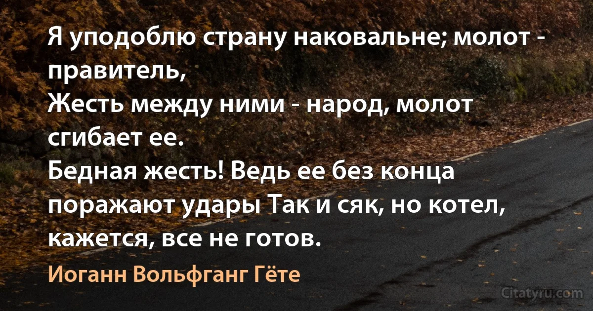 Я уподоблю страну наковальне; молот - правитель,
Жесть между ними - народ, молот сгибает ее.
Бедная жесть! Ведь ее без конца поражают удары Так и сяк, но котел, кажется, все не готов. (Иоганн Вольфганг Гёте)