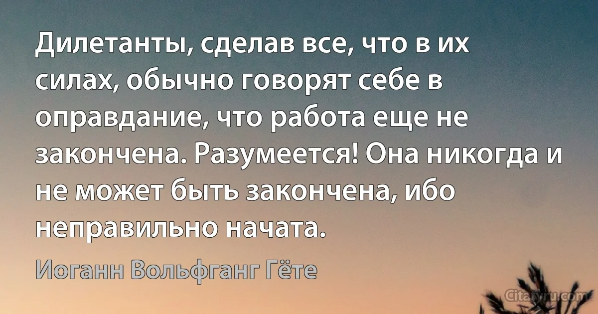 Дилетанты, сделав все, что в их силах, обычно говорят себе в оправдание, что работа еще не закончена. Разумеется! Она никогда и не может быть закончена, ибо неправильно начата. (Иоганн Вольфганг Гёте)