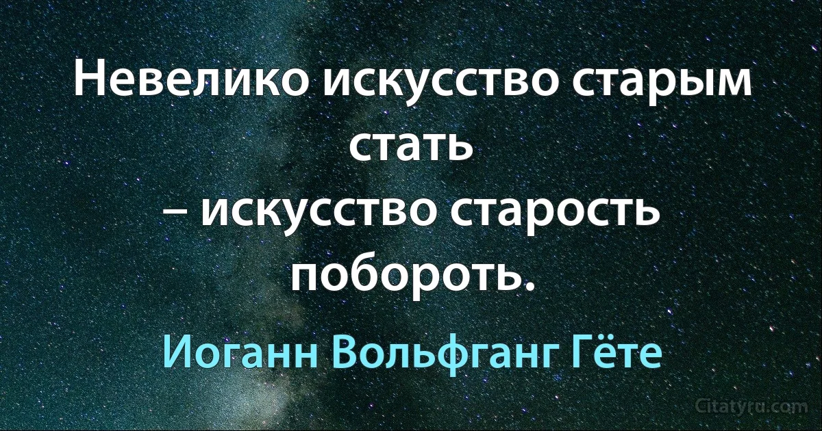 Невелико искусство старым стать
– искусство старость побороть. (Иоганн Вольфганг Гёте)