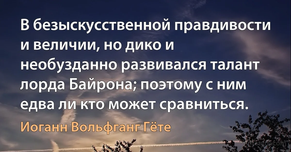 В безыскусственной правдивости и величии, но дико и необузданно развивался талант лорда Байрона; поэтому с ним едва ли кто может сравниться. (Иоганн Вольфганг Гёте)