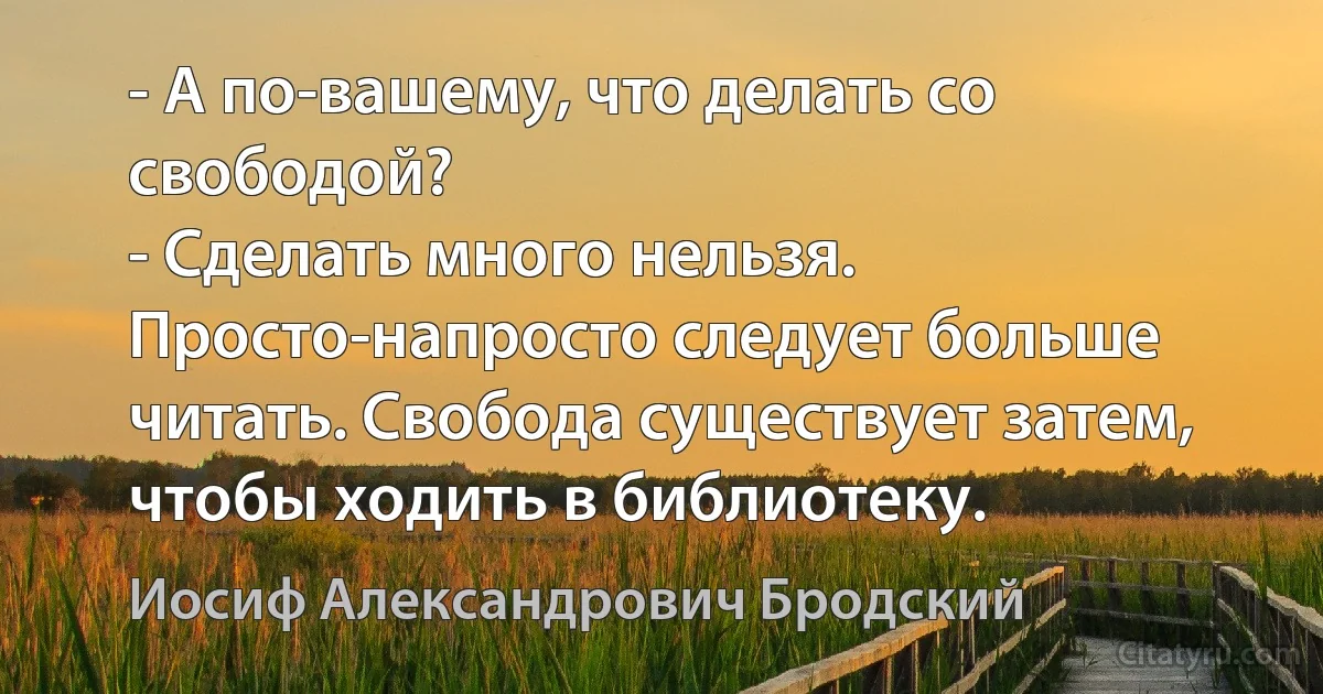 - А по-вашему, что делать со свободой?
- Сделать много нельзя. Просто-напросто следует больше читать. Свобода существует затем, чтобы ходить в библиотеку. (Иосиф Александрович Бродский)