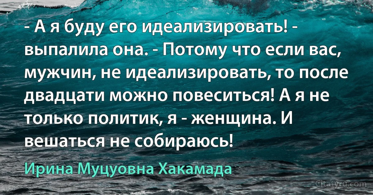 - А я буду его идеализировать! - выпалила она. - Потому что если вас, мужчин, не идеализировать, то после двадцати можно повеситься! А я не только политик, я - женщина. И вешаться не собираюсь! (Ирина Муцуовна Хакамада)