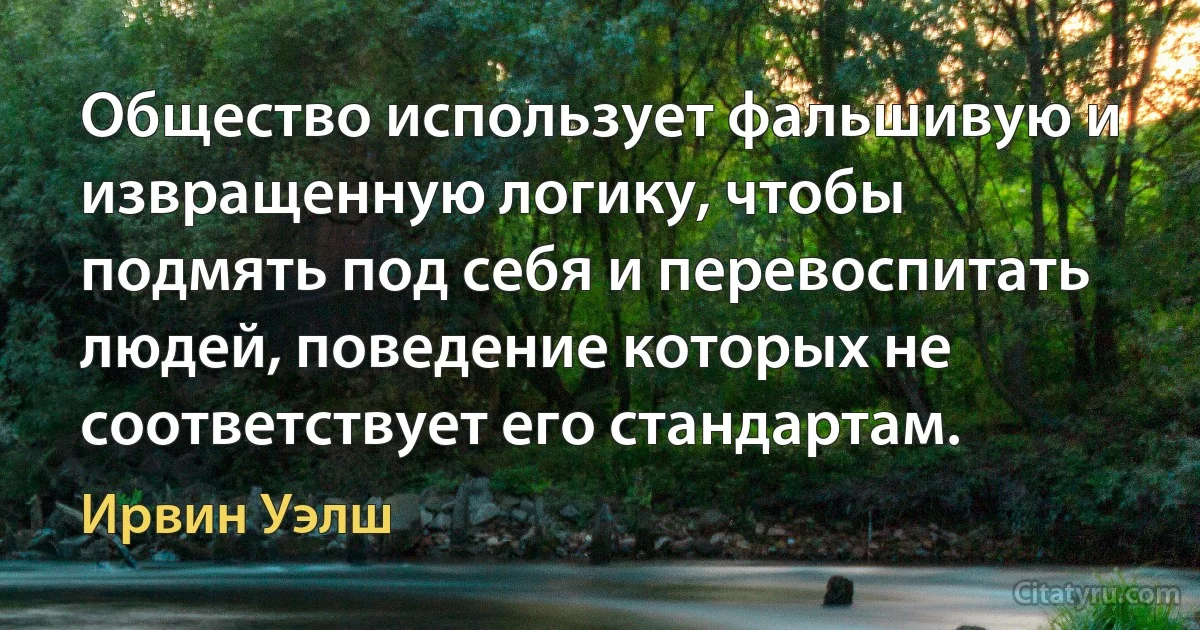 Общество использует фальшивую и извращенную логику, чтобы подмять под себя и перевоспитать людей, поведение которых не соответствует его стандартам. (Ирвин Уэлш)