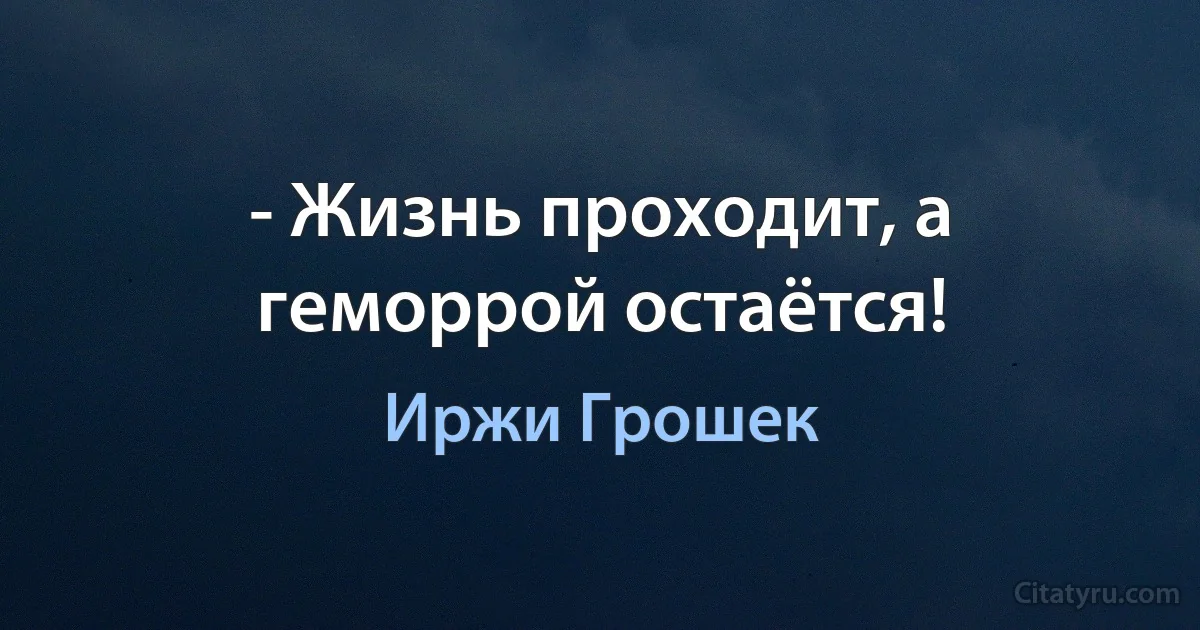 - Жизнь проходит, а геморрой остаётся! (Иржи Грошек)