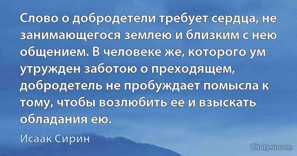 Слово о добродетели требует сердца, не занимающегося землею и близким с нею общением. В человеке же, которого ум утружден заботою о преходящем, добродетель не пробуждает помысла к тому, чтобы возлюбить ее и взыскать обладания ею. (Исаак Сирин)