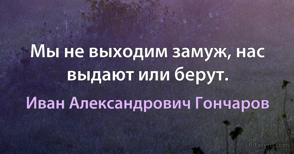 Мы не выходим замуж, нас выдают или берут. (Иван Александрович Гончаров)