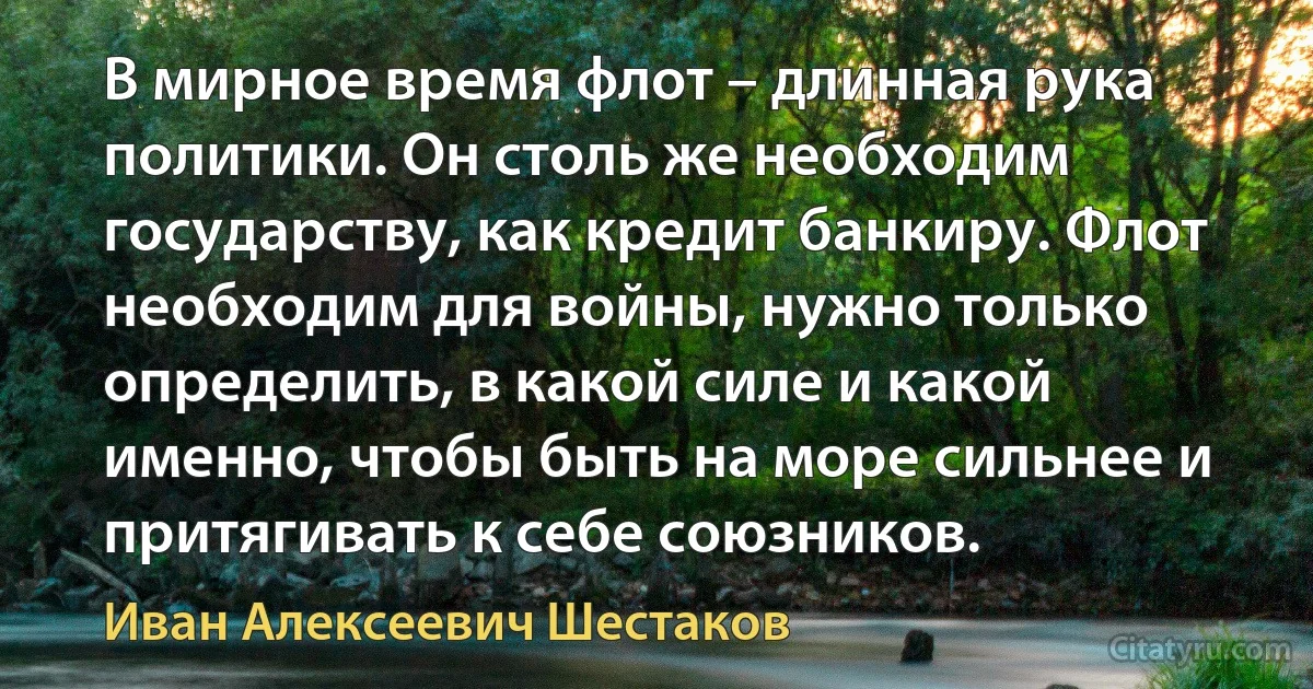 В мирное время флот – длинная рука политики. Он столь же необходим государству, как кредит банкиру. Флот необходим для войны, нужно только определить, в какой силе и какой именно, чтобы быть на море сильнее и притягивать к себе союзников. (Иван Алексеевич Шестаков)