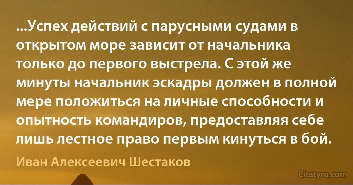 ...Успех действий с парусными судами в открытом море зависит от начальника только до первого выстрела. С этой же минуты начальник эскадры должен в полной мере положиться на личные способности и опытность командиров, предоставляя себе лишь лестное право первым кинуться в бой. (Иван Алексеевич Шестаков)