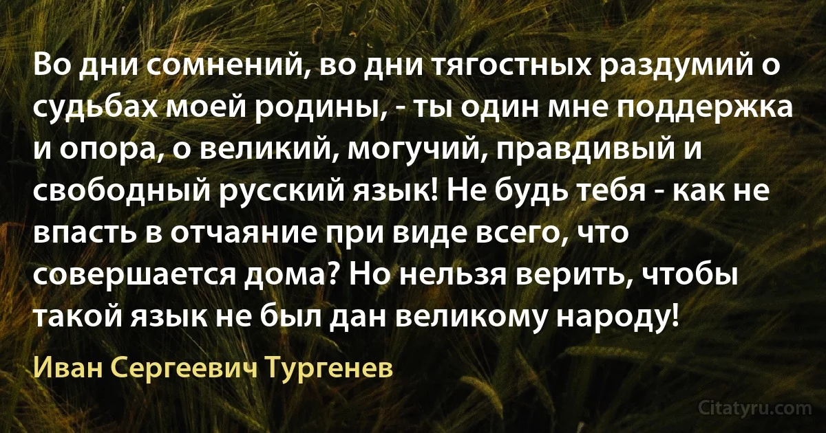 Во дни сомнений, во дни тягостных раздумий о судьбах моей родины, - ты один мне поддержка и опора, о великий, могучий, правдивый и свободный русский язык! Не будь тебя - как не впасть в отчаяние при виде всего, что совершается дома? Но нельзя верить, чтобы такой язык не был дан великому народу! (Иван Сергеевич Тургенев)