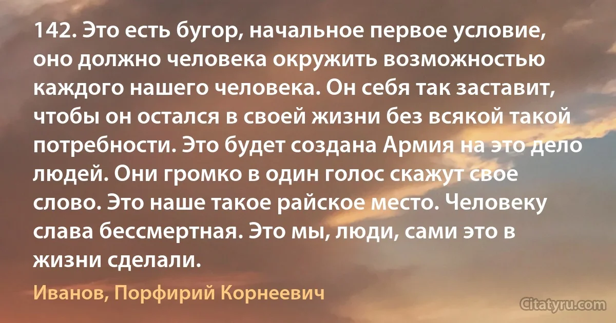 142. Это есть бугор, начальное первое условие, оно должно человека окружить возможностью каждого нашего человека. Он себя так заставит, чтобы он остался в своей жизни без всякой такой потребности. Это будет создана Армия на это дело людей. Они громко в один голос скажут свое слово. Это наше такое райское место. Человеку слава бессмертная. Это мы, люди, сами это в жизни сделали. (Иванов, Порфирий Корнеевич)