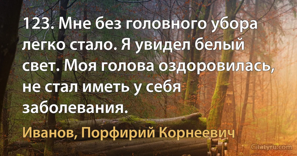 123. Мне без головного убора легко стало. Я увидел белый свет. Моя голова оздоровилась, не стал иметь у себя заболевания. (Иванов, Порфирий Корнеевич)