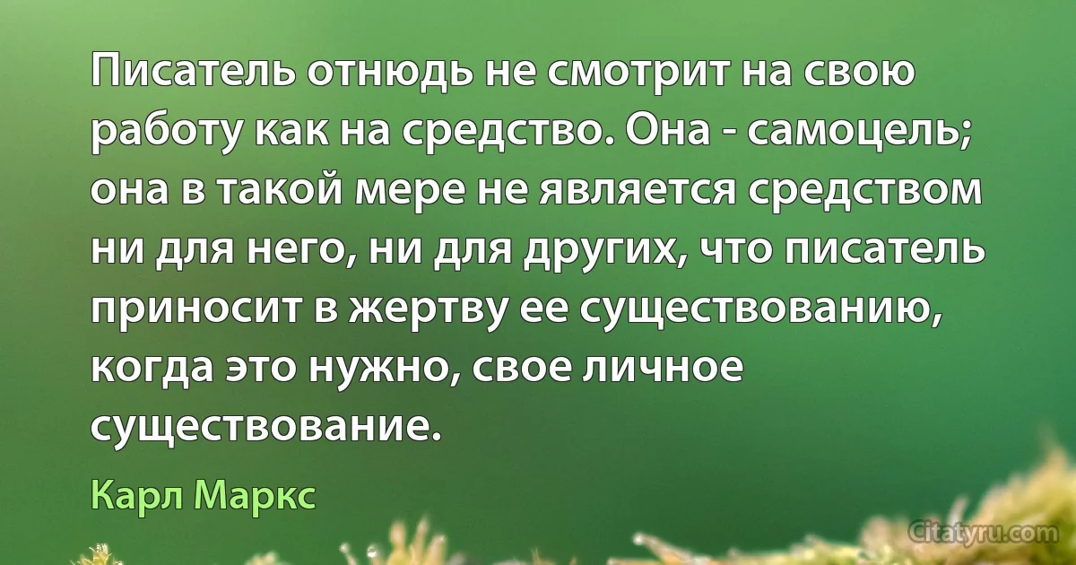 Писатель отнюдь не смотрит на свою работу как на средство. Она - самоцель; она в такой мере не является средством ни для него, ни для других, что писатель приносит в жертву ее существованию, когда это нужно, свое личное существование. (Карл Маркс)