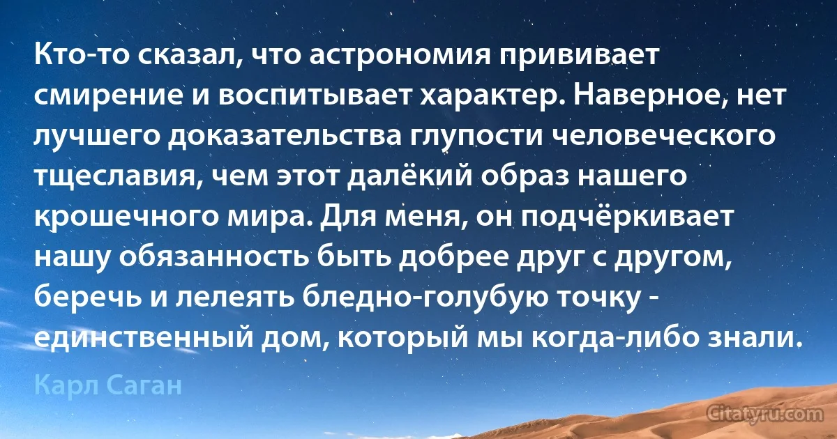 Кто-то сказал, что астрономия прививает смирение и воспитывает характер. Наверное, нет лучшего доказательства глупости человеческого тщеславия, чем этот далёкий образ нашего крошечного мира. Для меня, он подчёркивает нашу обязанность быть добрее друг с другом, беречь и лелеять бледно-голубую точку - единственный дом, который мы когда-либо знали. (Карл Саган)