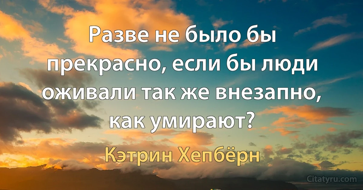 Разве не было бы прекрасно, если бы люди оживали так же внезапно, как умирают? (Кэтрин Хепбёрн)