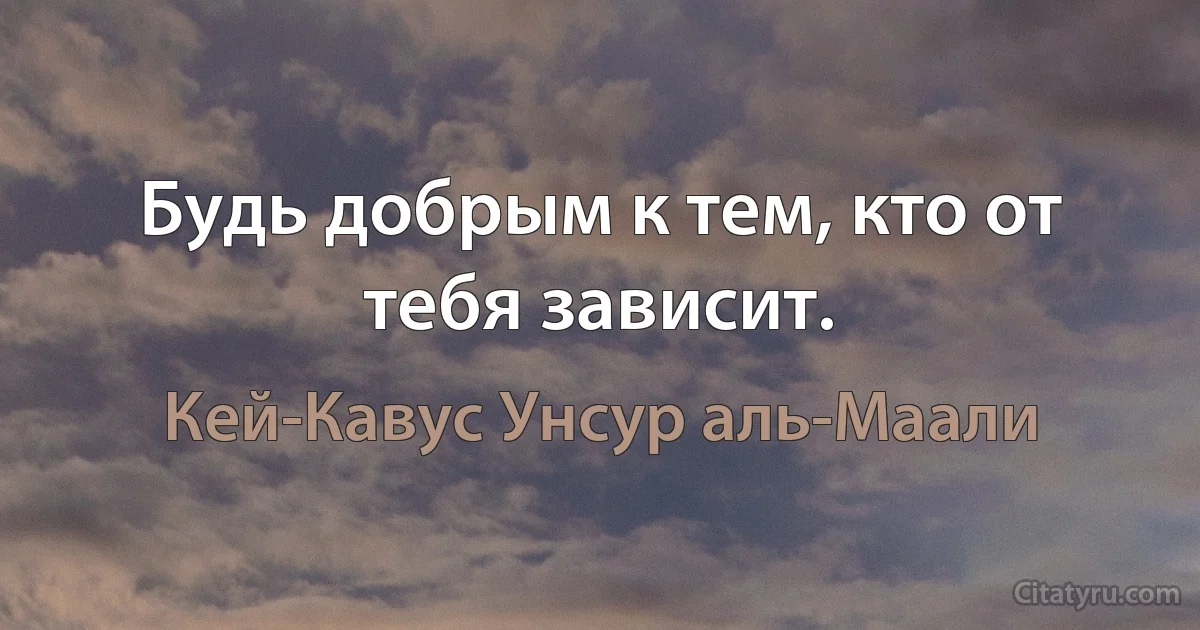 Будь добрым к тем, кто от тебя зависит. (Кей-Кавус Унсур аль-Маали)