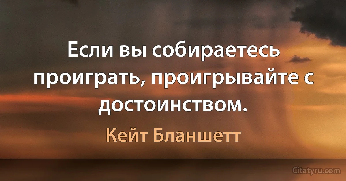 Если вы собираетесь проиграть, проигрывайте с достоинством. (Кейт Бланшетт)