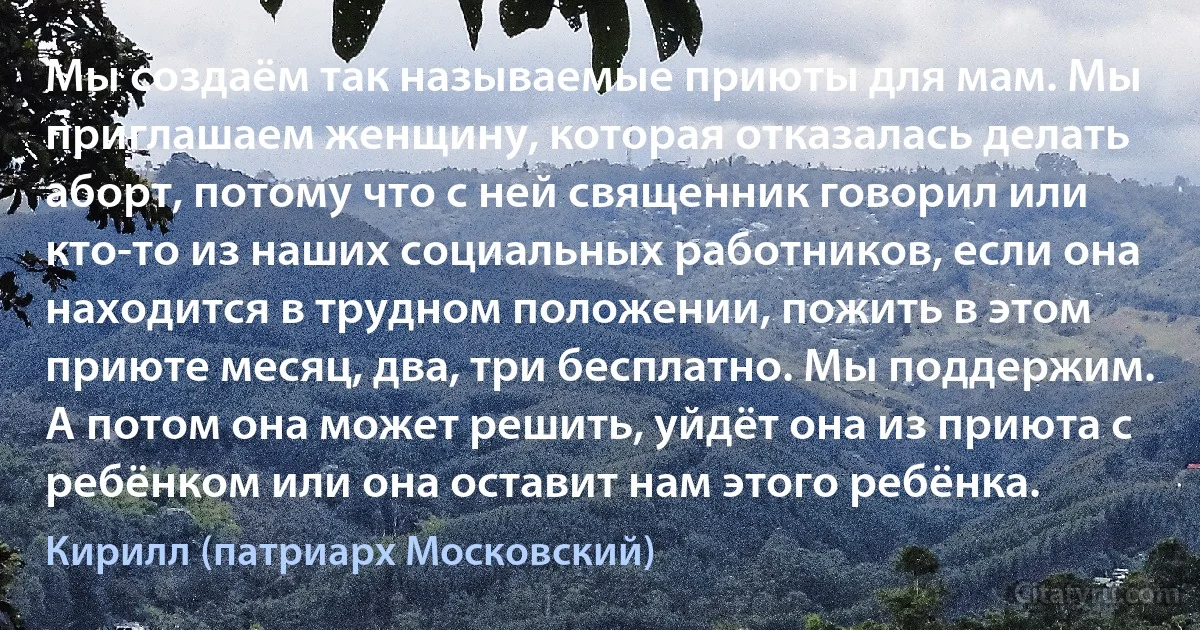 Мы создаём так называемые приюты для мам. Мы приглашаем женщину, которая отказалась делать аборт, потому что с ней священник говорил или кто-то из наших социальных работников, если она находится в трудном положении, пожить в этом приюте месяц, два, три бесплатно. Мы поддержим. А потом она может решить, уйдёт она из приюта с ребёнком или она оставит нам этого ребёнка. (Кирилл (патриарх Московский))