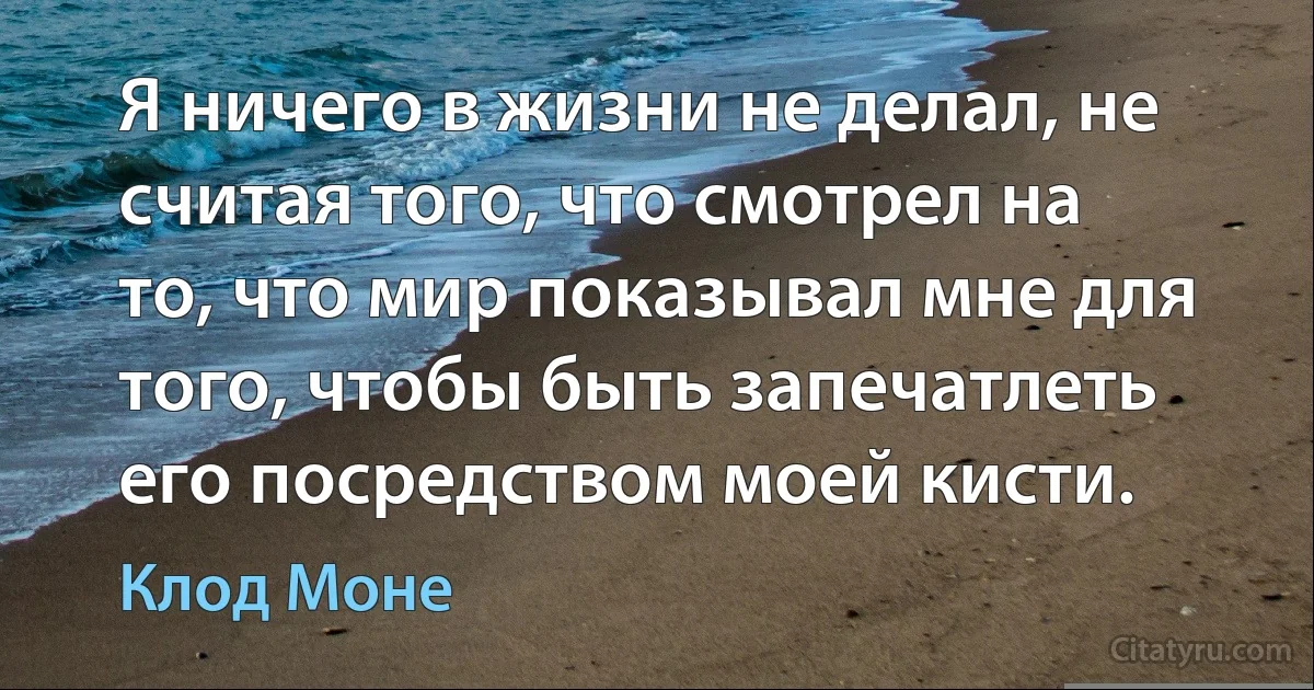 Я ничего в жизни не делал, не считая того, что смотрел на то, что мир показывал мне для того, чтобы быть запечатлеть его посредством моей кисти. (Клод Моне)