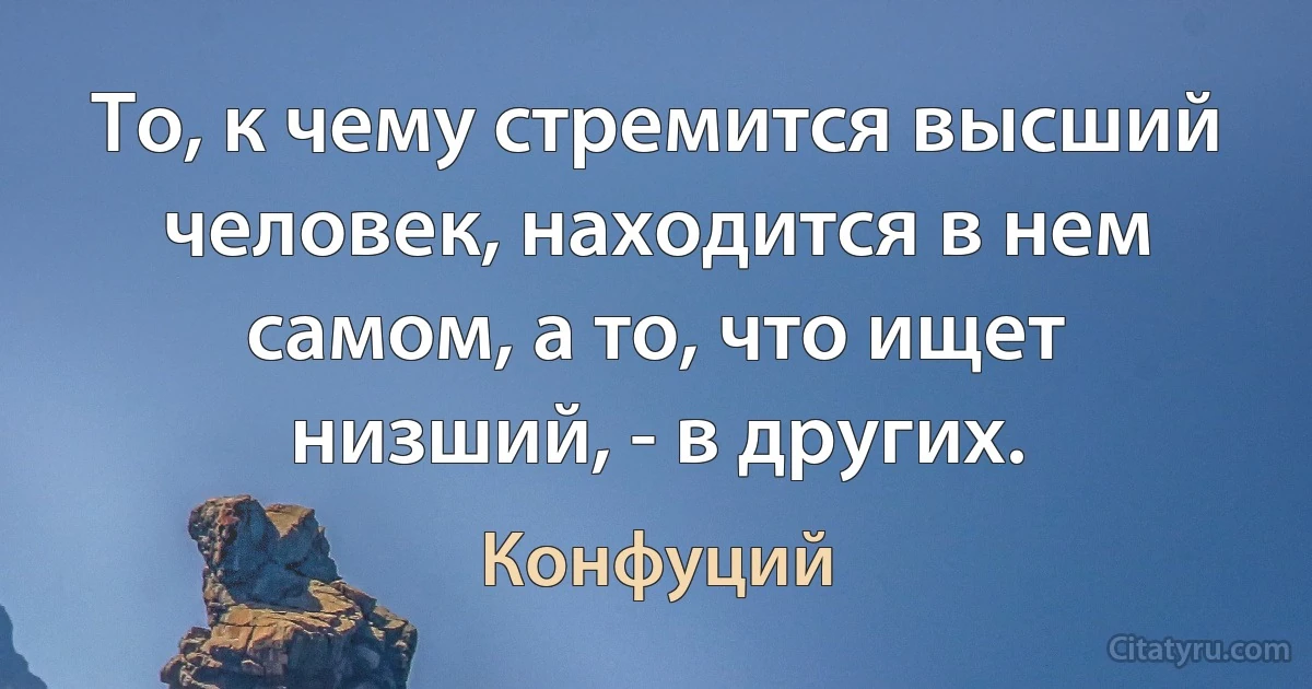 То, к чему стремится высший человек, находится в нем самом, а то, что ищет низший, - в других. (Конфуций)