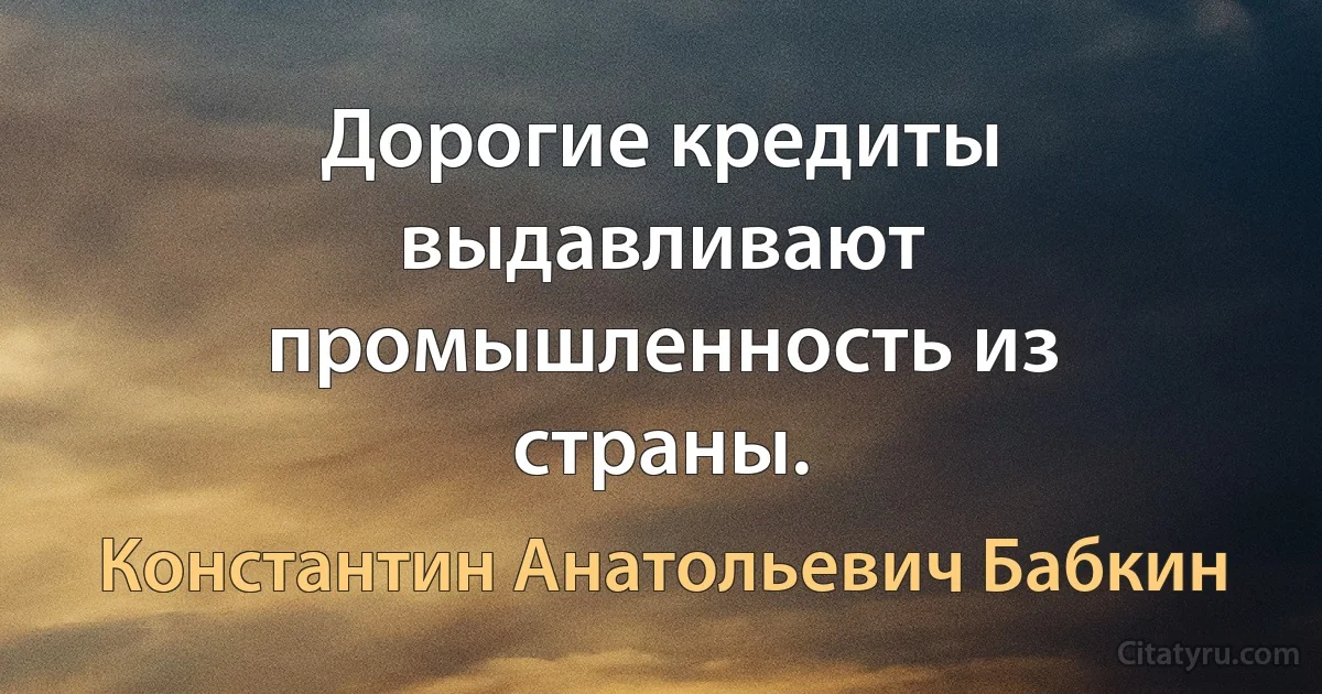 Дорогие кредиты выдавливают промышленность из страны. (Константин Анатольевич Бабкин)