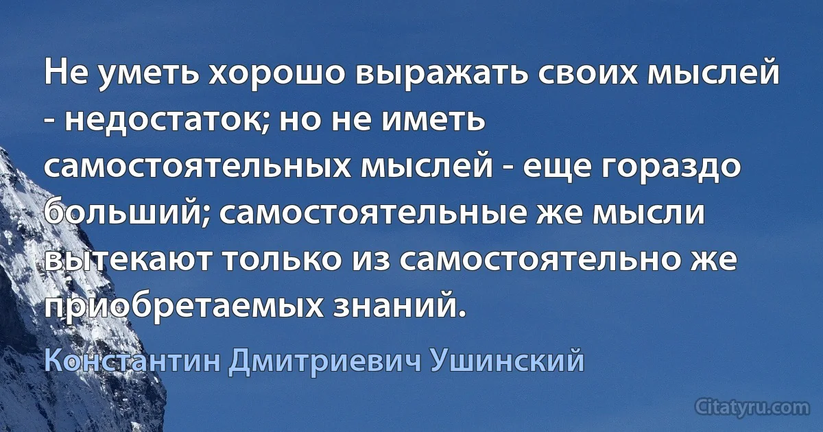 Не уметь хорошо выражать своих мыслей - недостаток; но не иметь самостоятельных мыслей - еще гораздо больший; самостоятельные же мысли вытекают только из самостоятельно же приобретаемых знаний. (Константин Дмитриевич Ушинский)