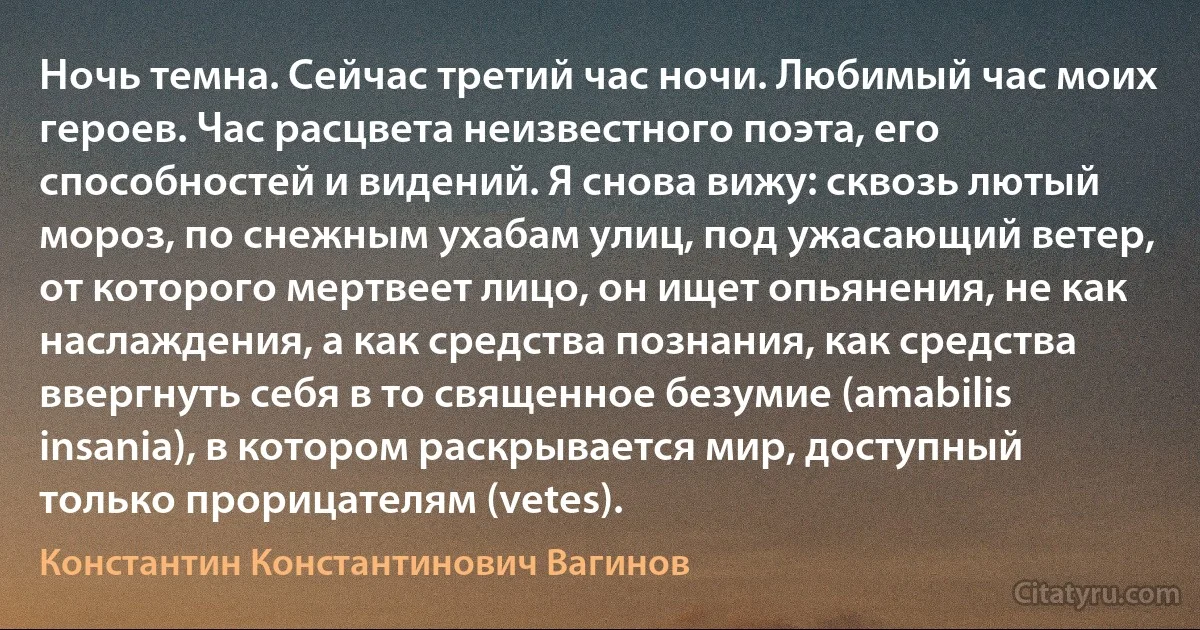 Ночь темна. Сейчас третий час ночи. Любимый час моих героев. Час расцвета неизвестного поэта, его способностей и видений. Я снова вижу: сквозь лютый мороз, по снежным ухабам улиц, под ужасающий ветер, от которого мертвеет лицо, он ищет опьянения, не как наслаждения, а как средства познания, как средства ввергнуть себя в то священное безумие (amabilis insania), в котором раскрывается мир, доступный только прорицателям (vetes). (Константин Константинович Вагинов)