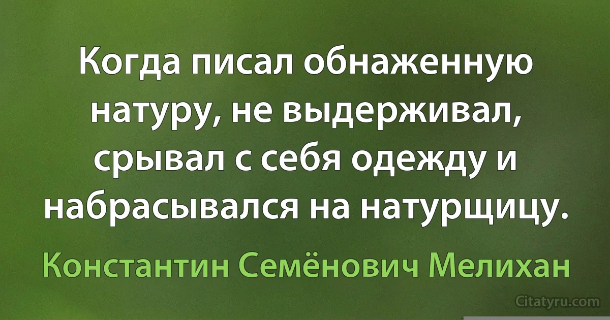 Когда писал обнаженную натуру, не выдерживал, срывал с себя одежду и набрасывался на натурщицу. (Константин Семёнович Мелихан)