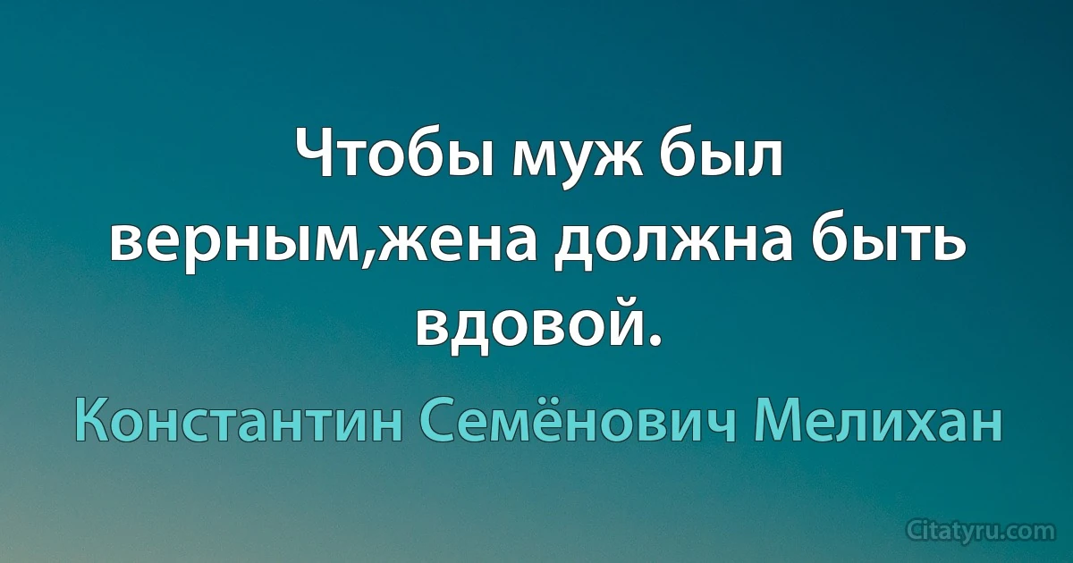 Чтобы муж был верным,жена должна быть вдовой. (Константин Семёнович Мелихан)