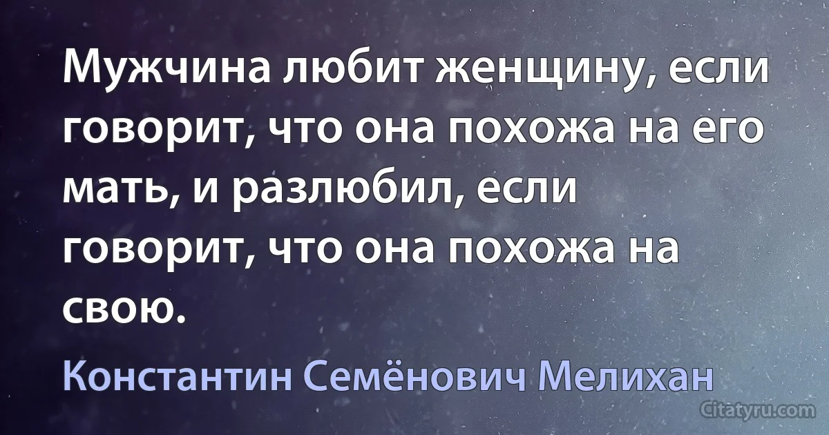 Мужчина любит женщину, если говорит, что она похожа на его мать, и разлюбил, если говорит, что она похожа на свою. (Константин Семёнович Мелихан)