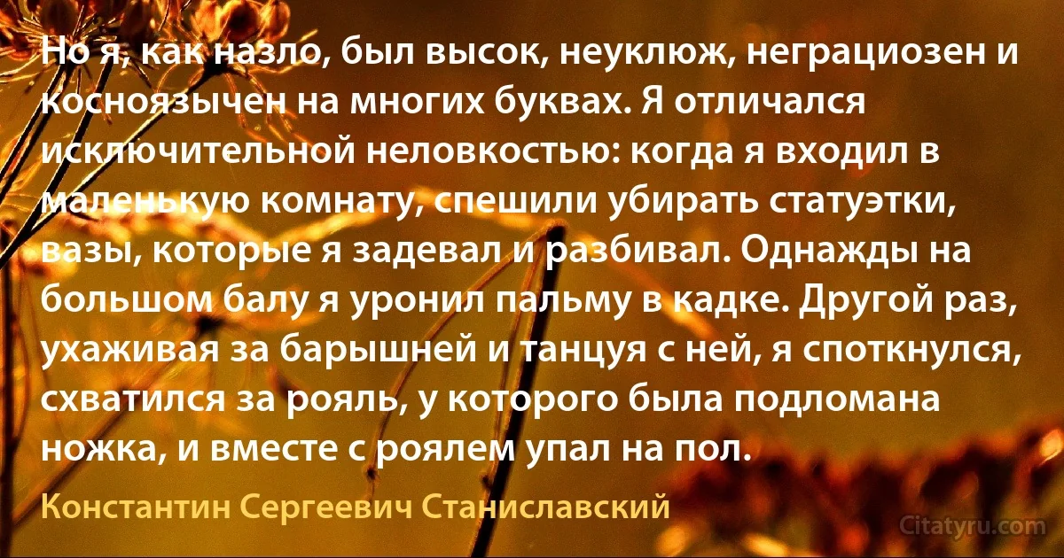 Но я, как назло, был высок, неуклюж, неграциозен и косноязычен на многих буквах. Я отличался исключительной неловкостью: когда я входил в маленькую комнату, спешили убирать статуэтки, вазы, которые я задевал и разбивал. Однажды на большом балу я уронил пальму в кадке. Другой раз, ухаживая за барышней и танцуя с ней, я споткнулся, схватился за рояль, у которого была подломана ножка, и вместе с роялем упал на пол. (Константин Сергеевич Станиславский)