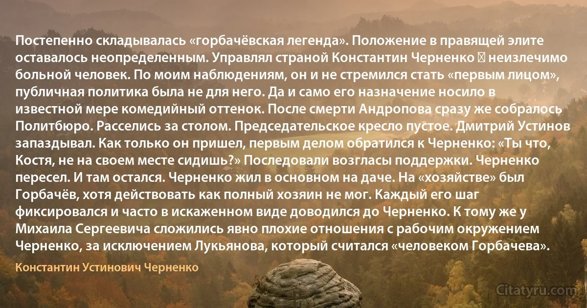 Постепенно складывалась «горбачёвская легенда». Положение в правящей элите оставалось неопределенным. Управлял страной Константин Черненко ― неизлечимо больной человек. По моим наблюдениям, он и не стремился стать «первым лицом», публичная политика была не для него. Да и само его назначение носило в известной мере комедийный оттенок. После смерти Андропова сразу же собралось Политбюро. Расселись за столом. Председательское кресло пустое. Дмитрий Устинов запаздывал. Как только он пришел, первым делом обратился к Черненко: «Ты что, Костя, не на своем месте сидишь?» Последовали возгласы поддержки. Черненко пересел. И там остался. Черненко жил в основном на даче. На «хозяйстве» был Горбачёв, хотя действовать как полный хозяин не мог. Каждый его шаг фиксировался и часто в искаженном виде доводился до Черненко. К тому же у Михаила Сергеевича сложились явно плохие отношения с рабочим окружением Черненко, за исключением Лукьянова, который считался «человеком Горбачева». (Константин Устинович Черненко)