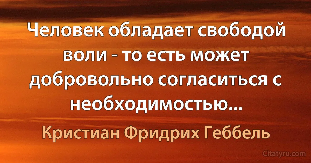 Человек обладает свободой воли - то есть может добровольно согласиться с необходимостью... (Кристиан Фридрих Геббель)