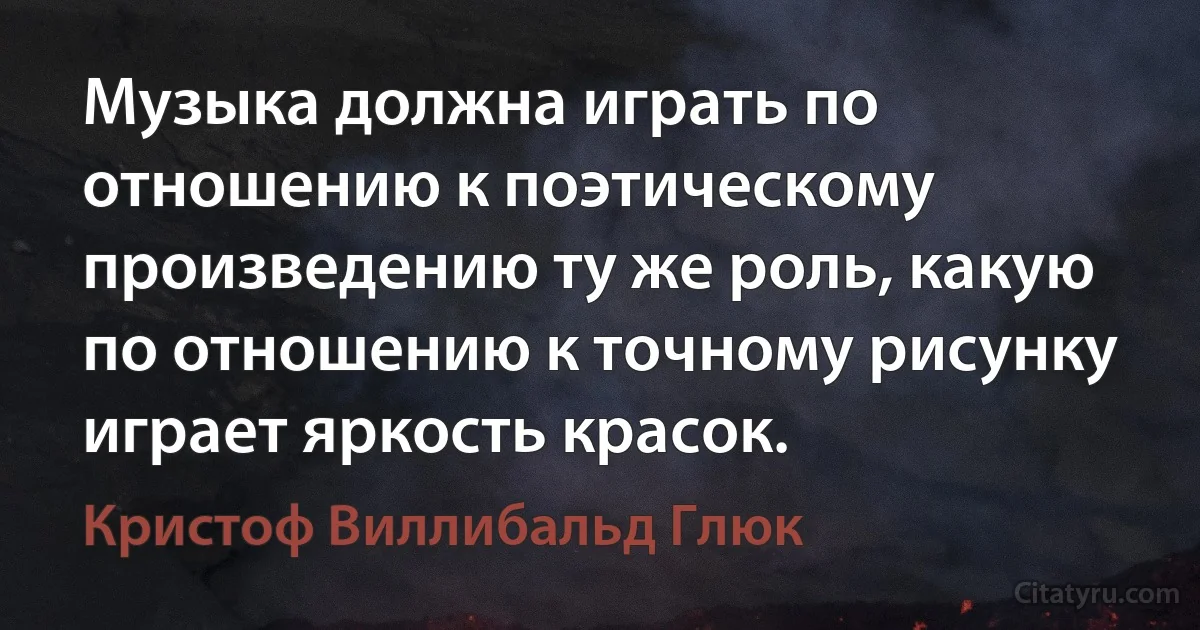 Музыка должна играть по отношению к поэтическому произведению ту же роль, какую по отношению к точному рисунку играет яркость красок. (Кристоф Виллибальд Глюк)