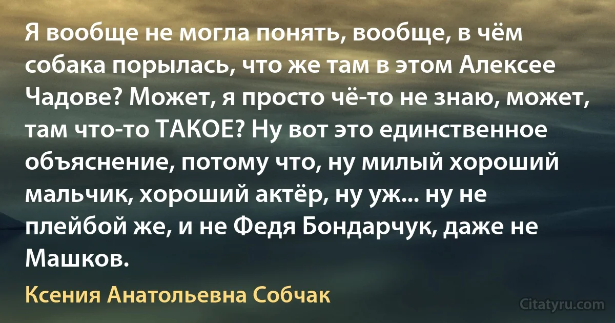 Я вообще не могла понять, вообще, в чём собака порылась, что же там в этом Алексее Чадове? Может, я просто чё-то не знаю, может, там что-то ТАКОЕ? Ну вот это единственное объяснение, потому что, ну милый хороший мальчик, хороший актёр, ну уж... ну не плейбой же, и не Федя Бондарчук, даже не Машков. (Ксения Анатольевна Собчак)