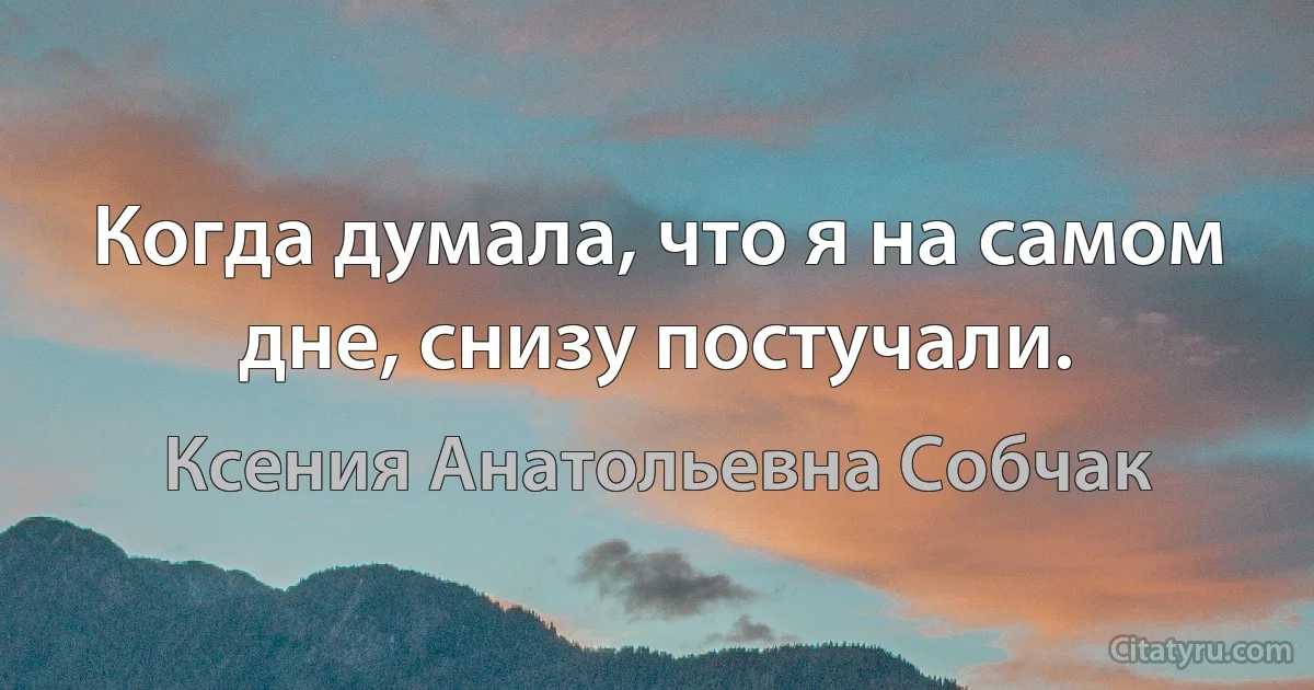 Когда думала, что я на самом дне, снизу постучали. (Ксения Анатольевна Собчак)