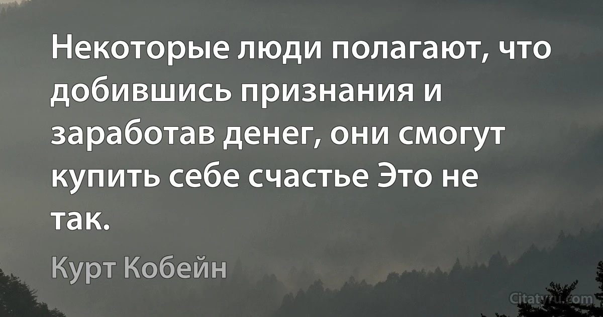 Некоторые люди полагают, что добившись признания и заработав денег, они смогут купить себе счастье Это не так. (Курт Кобейн)