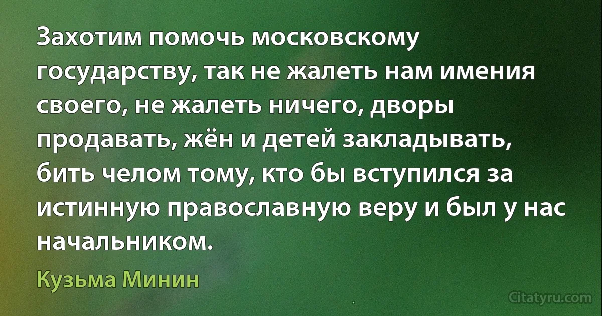 Захотим помочь московскому государству, так не жалеть нам имения своего, не жалеть ничего, дворы продавать, жён и детей закладывать, бить челом тому, кто бы вступился за истинную православную веру и был у нас начальником. (Кузьма Минин)