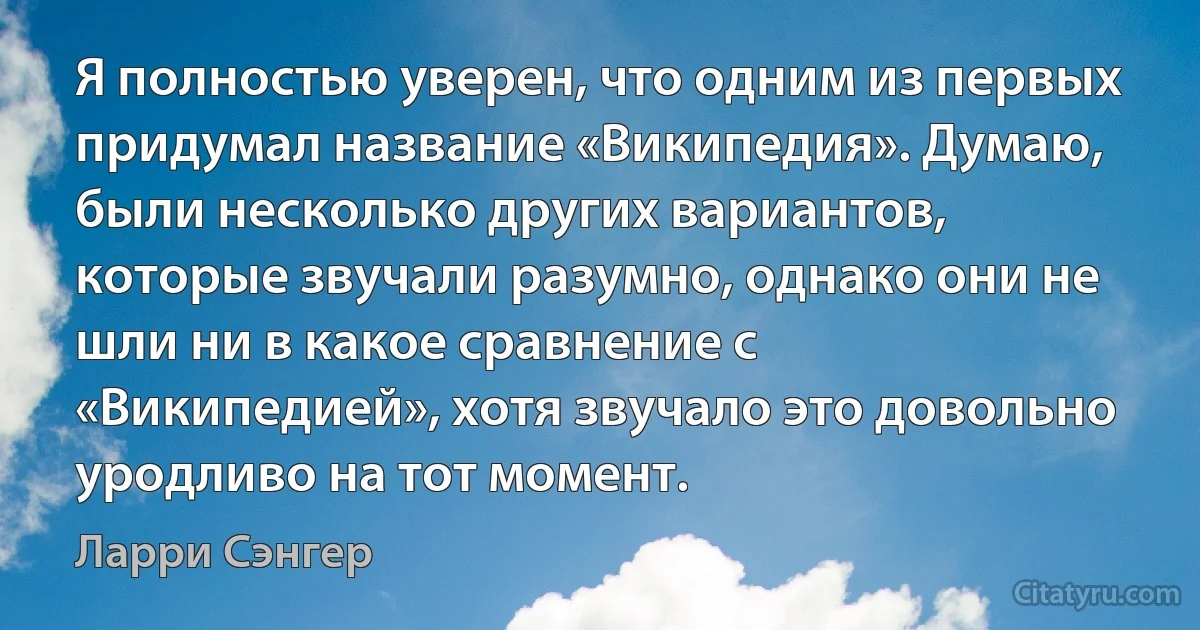 Я полностью уверен, что одним из первых придумал название «Википедия». Думаю, были несколько других вариантов, которые звучали разумно, однако они не шли ни в какое сравнение с «Википедией», хотя звучало это довольно уродливо на тот момент. (Ларри Сэнгер)