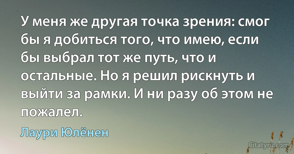 У меня же другая точка зрения: смог бы я добиться того, что имею, если бы выбрал тот же путь, что и остальные. Но я решил рискнуть и выйти за рамки. И ни разу об этом не пожалел. (Лаури Юлёнен)