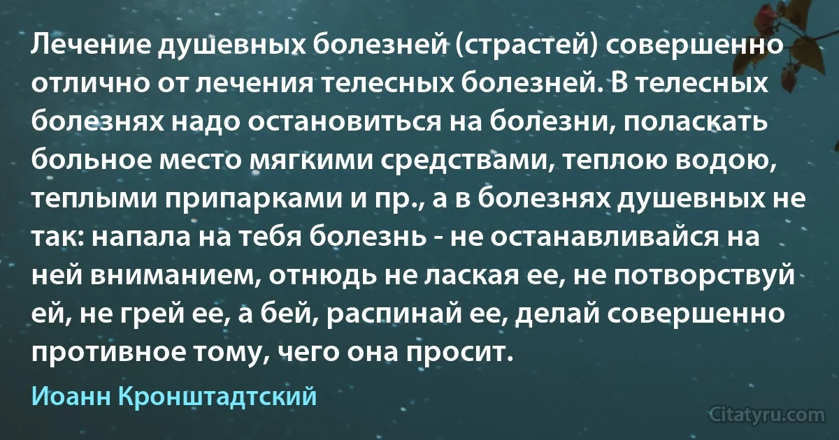 Лечение душевных болезней (страстей) совершенно отлично от лечения телесных болезней. В телесных болезнях надо остановиться на болезни, поласкать больное место мягкими средствами, теплою водою, теплыми припарками и пр., а в болезнях душевных не так: напала на тебя болезнь - не останавливайся на ней вниманием, отнюдь не лаская ее, не потворствуй ей, не грей ее, а бей, распинай ее, делай совершенно противное тому, чего она просит. (Иоанн Кронштадтский)