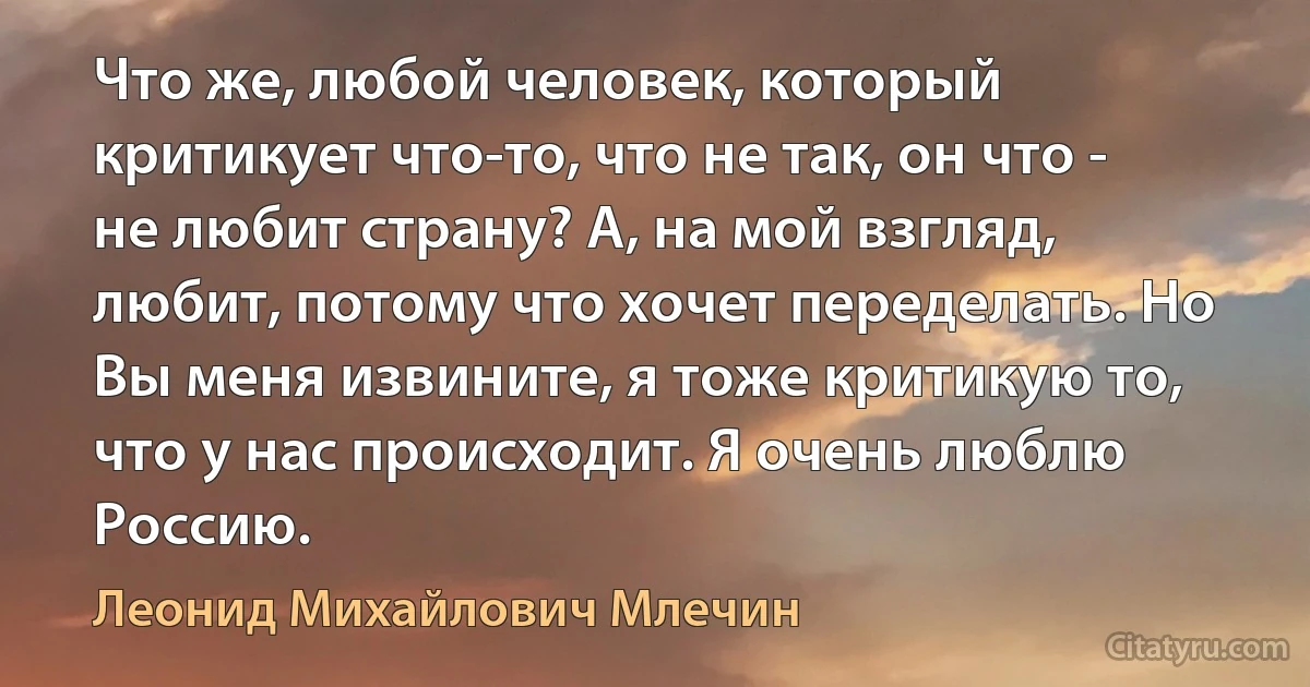 Что же, любой человек, который критикует что-то, что не так, он что - не любит страну? А, на мой взгляд, любит, потому что хочет переделать. Но Вы меня извините, я тоже критикую то, что у нас происходит. Я очень люблю Россию. (Леонид Михайлович Млечин)