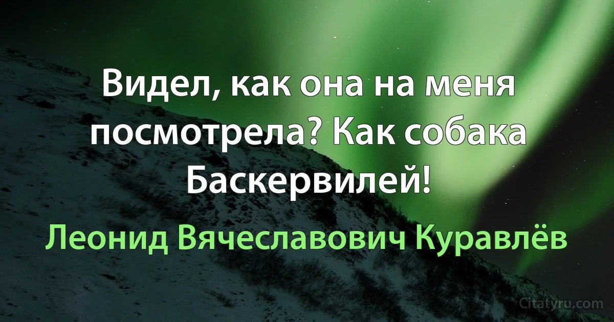 Видел, как она на меня посмотрела? Как собака Баскервилей! (Леонид Вячеславович Куравлёв)