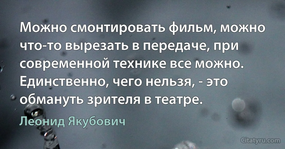 Можно смонтировать фильм, можно что-то вырезать в передаче, при современной технике все можно. Единственно, чего нельзя, - это обмануть зрителя в театре. (Леонид Якубович)