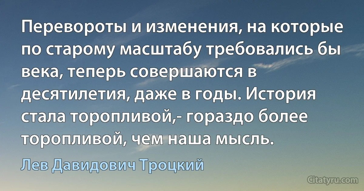 Перевороты и изменения, на которые по старому масштабу требовались бы века, теперь совершаются в десятилетия, даже в годы. История стала торопливой,- гораздо более торопливой, чем наша мысль. (Лев Давидович Троцкий)