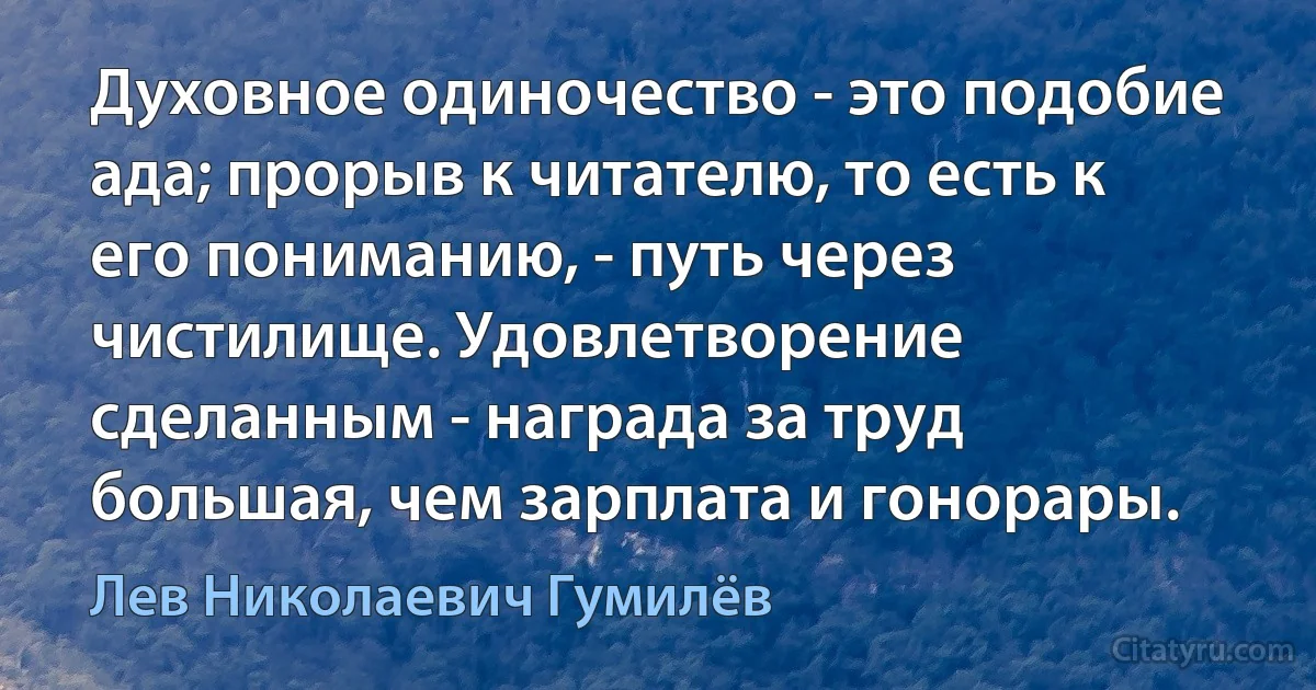 Духовное одиночество - это подобие ада; прорыв к читателю, то есть к его пониманию, - путь через чистилище. Удовлетворение сделанным - награда за труд большая, чем зарплата и гонорары. (Лев Николаевич Гумилёв)