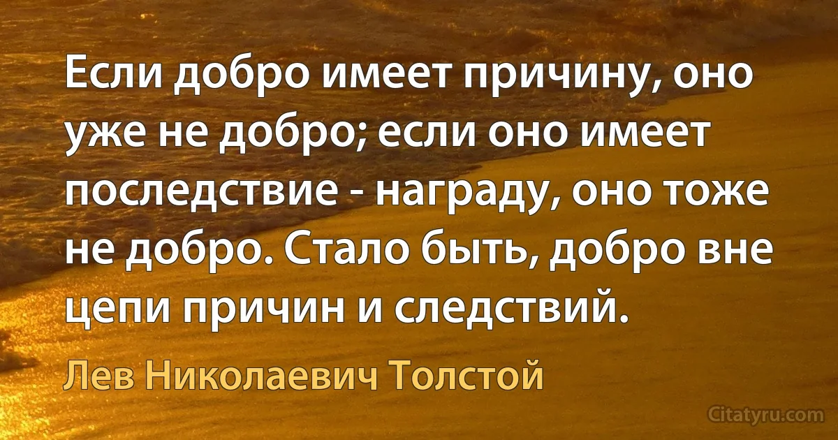 Если добро имеет причину, оно уже не добро; если оно имеет последствие - награду, оно тоже не добро. Стало быть, добро вне цепи причин и следствий. (Лев Николаевич Толстой)