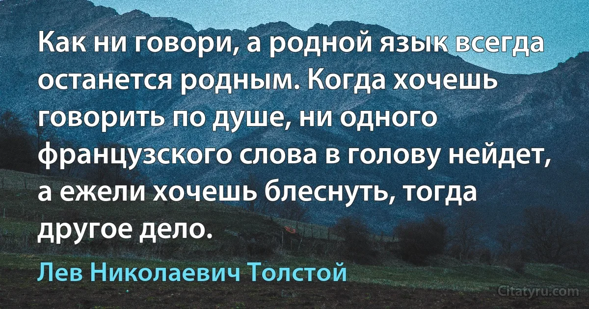 Как ни говори, а родной язык всегда останется родным. Когда хочешь говорить по душе, ни одного французского слова в голову нейдет, а ежели хочешь блеснуть, тогда другое дело. (Лев Николаевич Толстой)