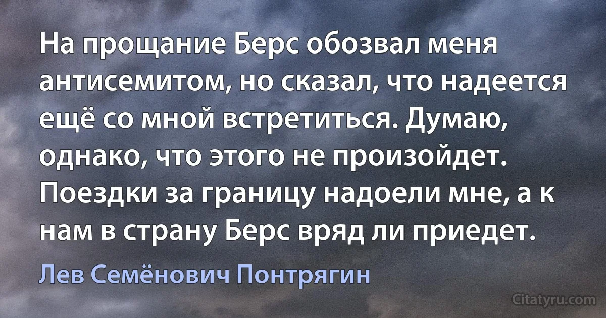 На прощание Берс обозвал меня антисемитом, но сказал, что надеется ещё со мной встретиться. Думаю, однако, что этого не произойдет. Поездки за границу надоели мне, а к нам в страну Берс вряд ли приедет. (Лев Семёнович Понтрягин)