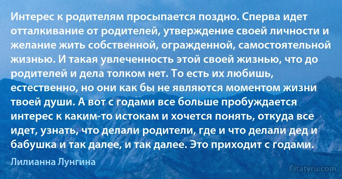 Интерес к родителям просыпается поздно. Сперва идет отталкивание от родителей, утверждение своей личности и желание жить собственной, огражденной, самостоятельной жизнью. И такая увлеченность этой своей жизнью, что до родителей и дела толком нет. То есть их любишь, естественно, но они как бы не являются моментом жизни твоей души. А вот с годами все больше пробуждается интерес к каким-то истокам и хочется понять, откуда все идет, узнать, что делали родители, где и что делали дед и бабушка и так далее, и так далее. Это приходит с годами. (Лилианна Лунгина)